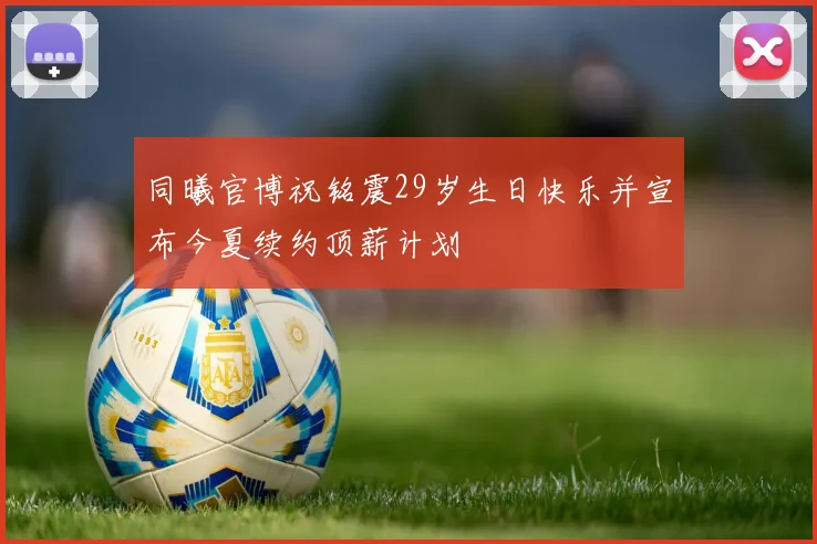 同曦官博祝铭震29岁生日快乐并宣布今夏续约顶薪计划