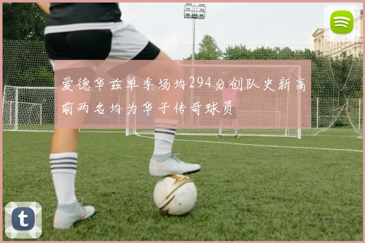 爱德华兹单季场均294分创队史新高前两名均为华子传奇球员