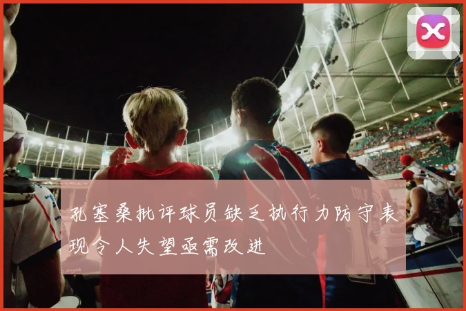 孔塞桑批评球员缺乏执行力防守表现令人失望亟需改进
