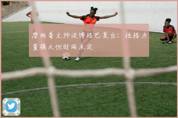 摩纳哥主帅谈博格巴复出：性格力量强大但时间未定