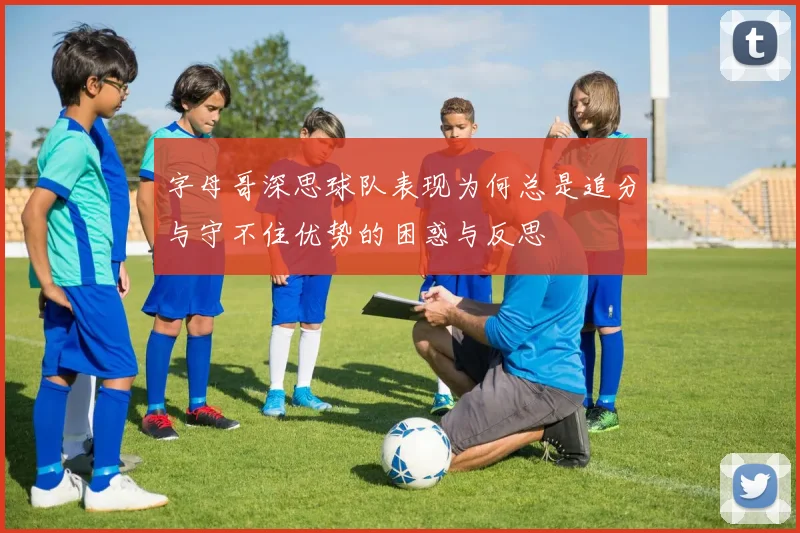 字母哥深思球队表现为何总是追分与守不住优势的困惑与反思