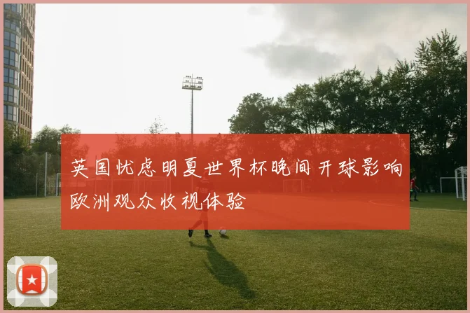英国忧虑明夏世界杯晚间开球影响欧洲观众收视体验