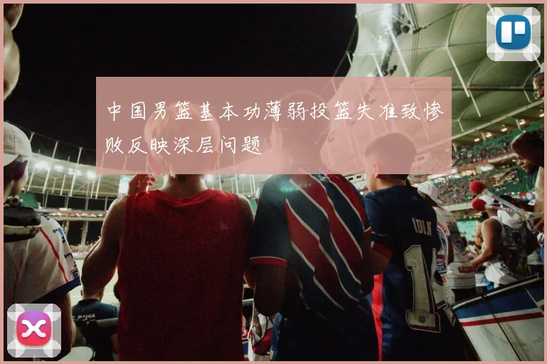 中国男篮基本功薄弱投篮失准致惨败反映深层问题