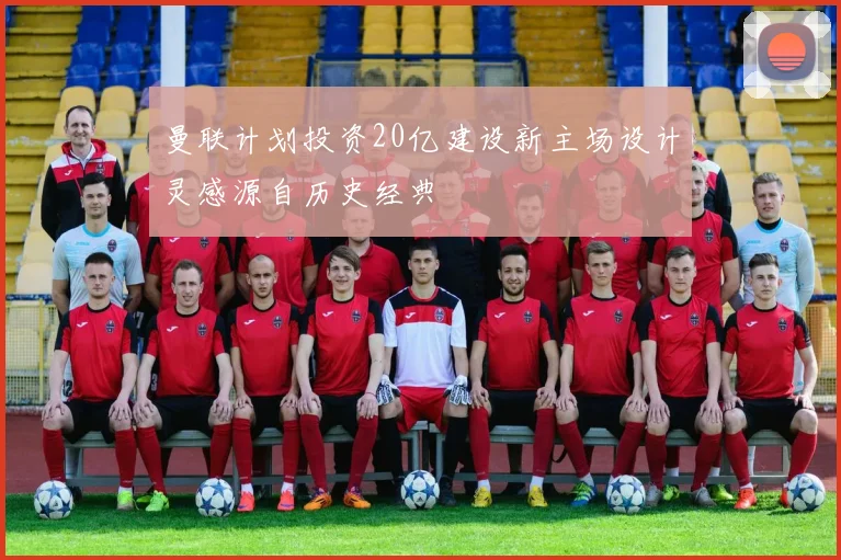 曼联计划投资20亿建设新主场设计灵感源自历史经典