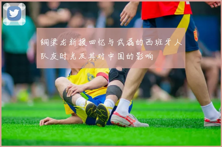 铜梁龙新援回忆与武磊的西班牙人队友时光及其对中国的影响