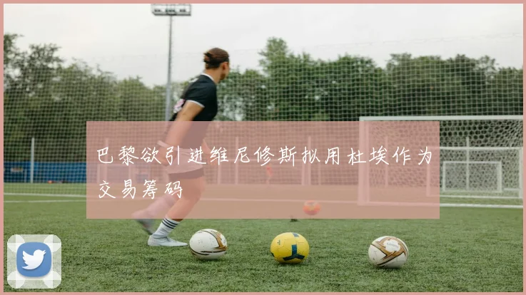 巴黎欲引进维尼修斯拟用杜埃作为交易筹码