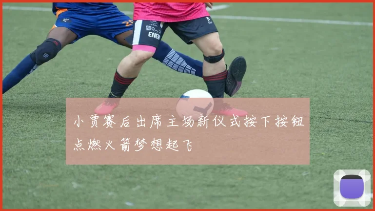 小贾赛后出席主场新仪式按下按钮点燃火箭梦想起飞