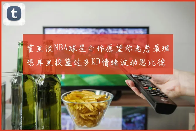 霍里谈NBA球星合作愿望称老詹最理想库里投篮过多KD情绪波动恩比德伤病困扰
