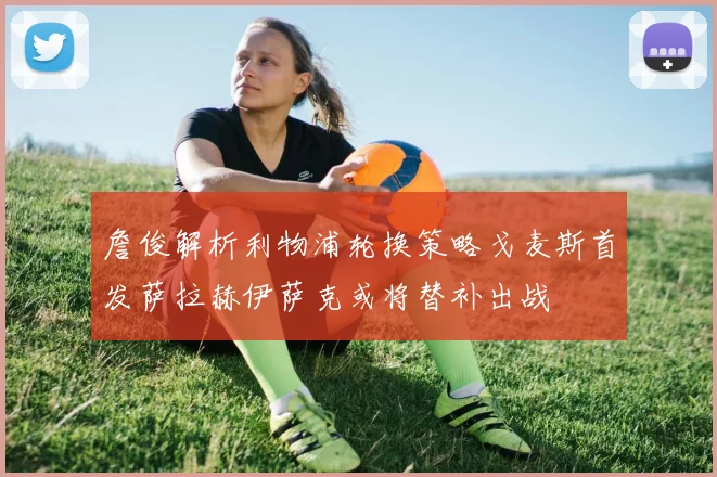 詹俊解析利物浦轮换策略戈麦斯首发萨拉赫伊萨克或将替补出战
