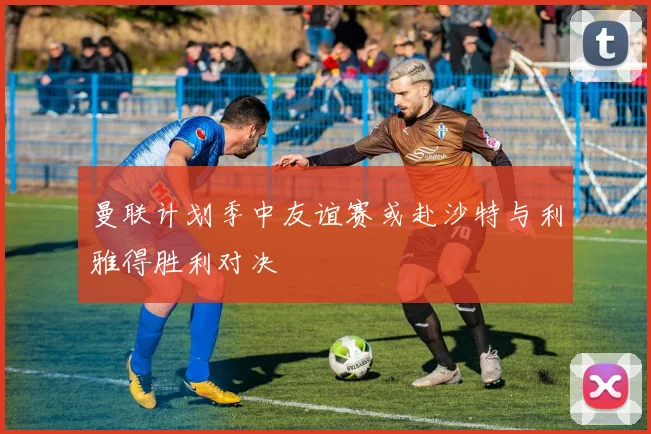 曼联计划季中友谊赛或赴沙特与利雅得胜利对决