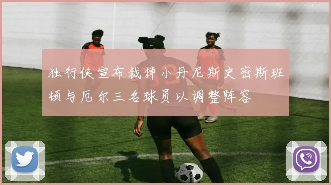 独行侠宣布裁掉小丹尼斯史密斯班顿与厄尔三名球员以调整阵容