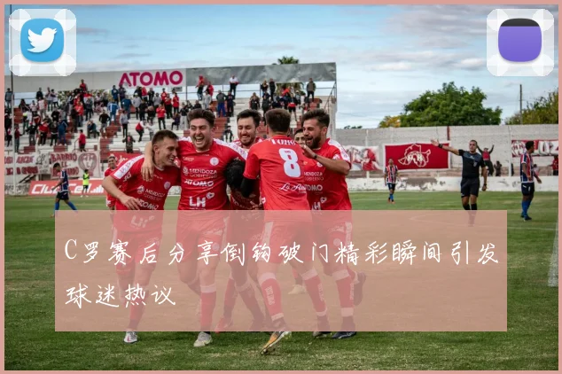 C罗赛后分享倒钩破门精彩瞬间引发球迷热议