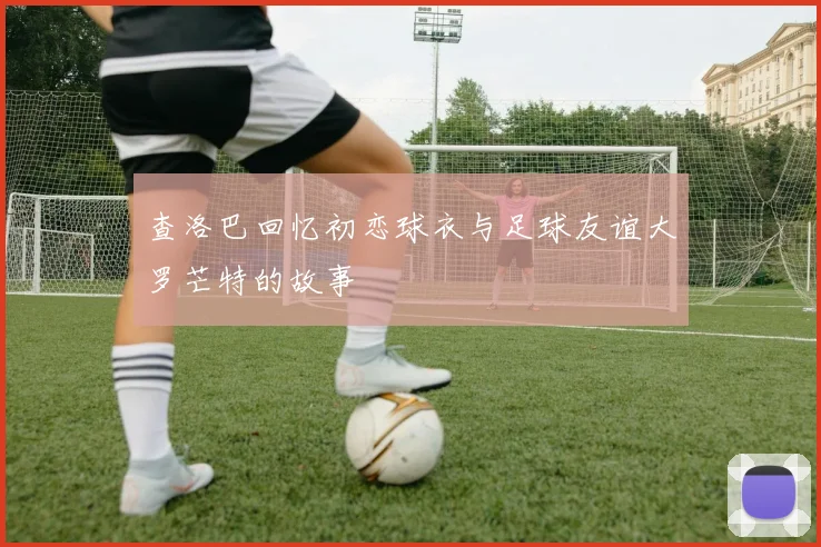 查洛巴回忆初恋球衣与足球友谊大罗芒特的故事