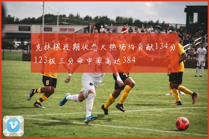 克林根近期状态火热场均贡献134分123板三分命中率高达384