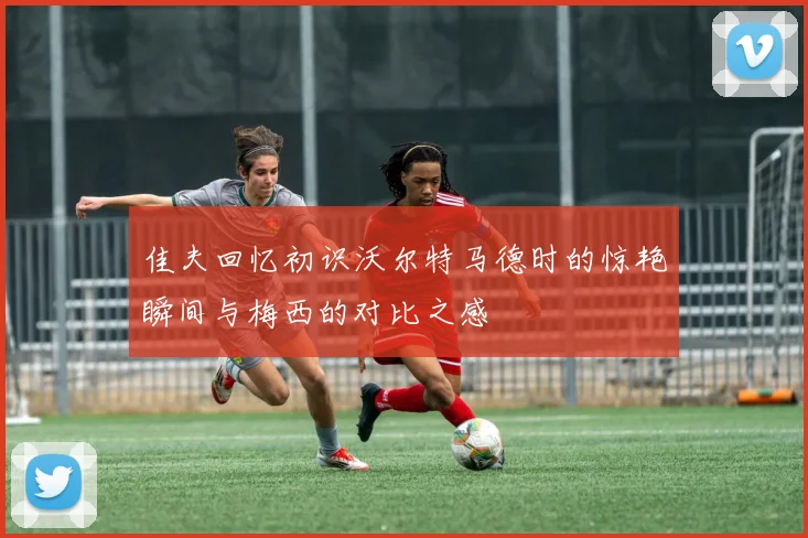 佳夫回忆初识沃尔特马德时的惊艳瞬间与梅西的对比之感