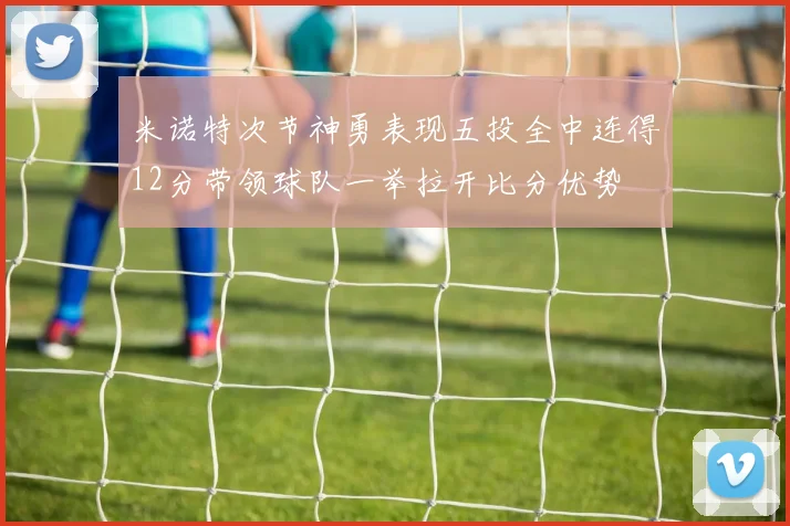 米诺特次节神勇表现五投全中连得12分带领球队一举拉开比分优势