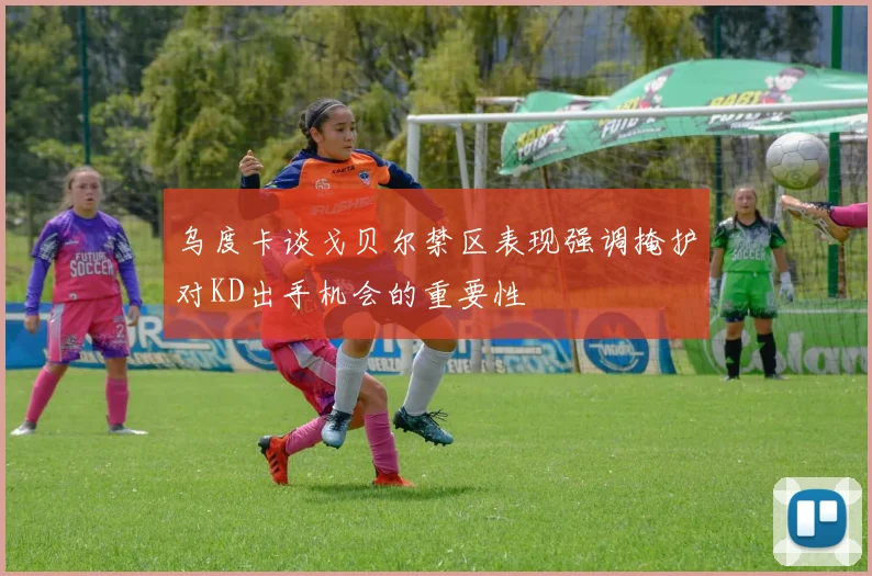 乌度卡谈戈贝尔禁区表现强调掩护对KD出手机会的重要性