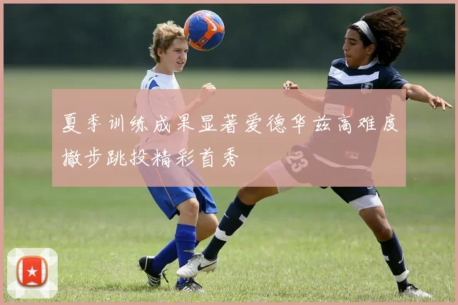 夏季训练成果显著爱德华兹高难度撤步跳投精彩首秀