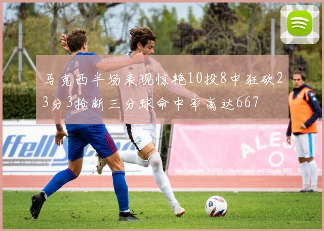马克西半场表现惊艳10投8中狂砍23分3抢断三分球命中率高达667